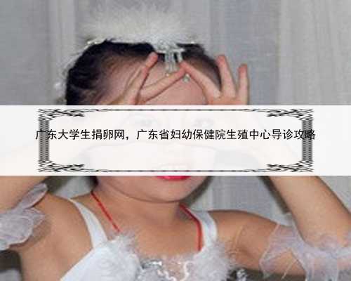 广东大学生捐卵网，广东省妇幼保健院生殖中心导诊攻略