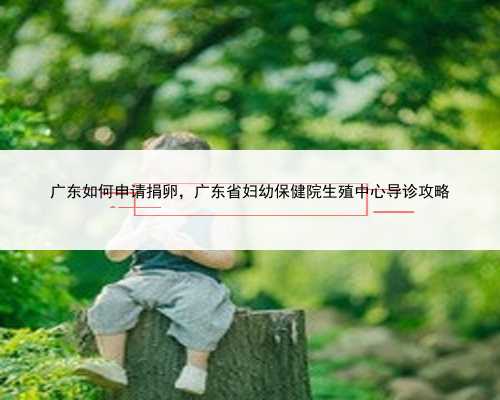 广东如何申请捐卵，广东省妇幼保健院生殖中心导诊攻略
