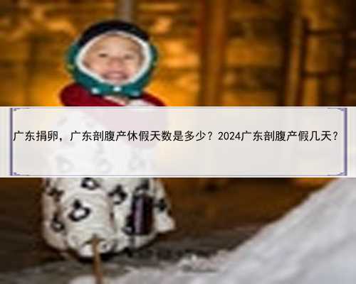 广东捐卵，广东剖腹产休假天数是多少？2024广东剖腹产假几天？