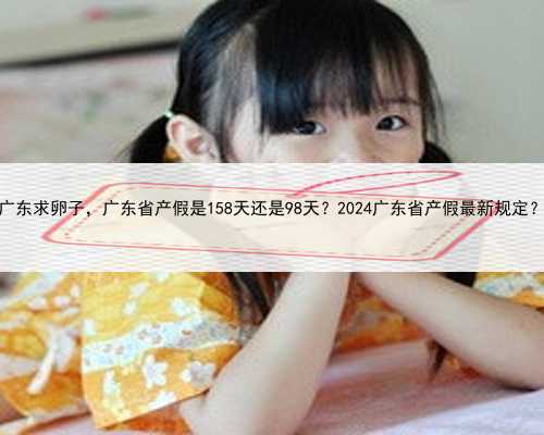 广东求卵子，广东省产假是158天还是98天？2024广东省产假最新规定？