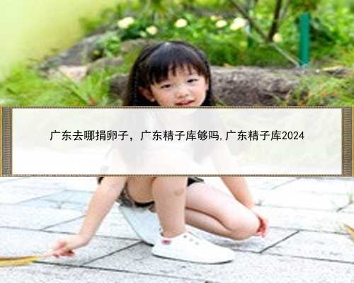 广东去哪捐卵子，广东精子库够吗,广东精子库2024