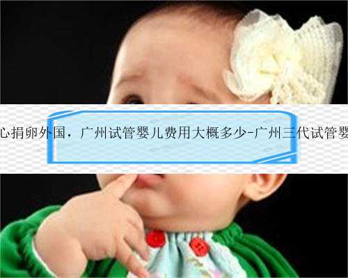 广州爱心捐卵外国，广州试管婴儿费用大概多少-广州三代试管婴儿费用