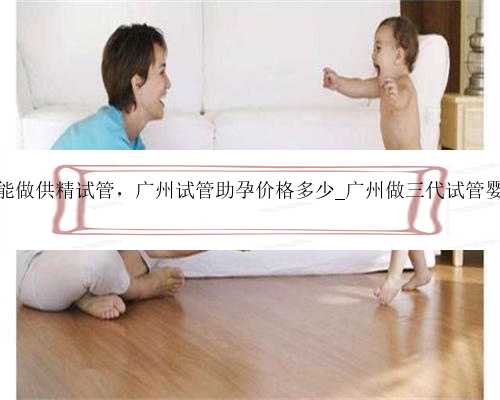 广州能不能做供精试管，广州试管助孕价格多少_广州做三代试管婴儿多少钱
